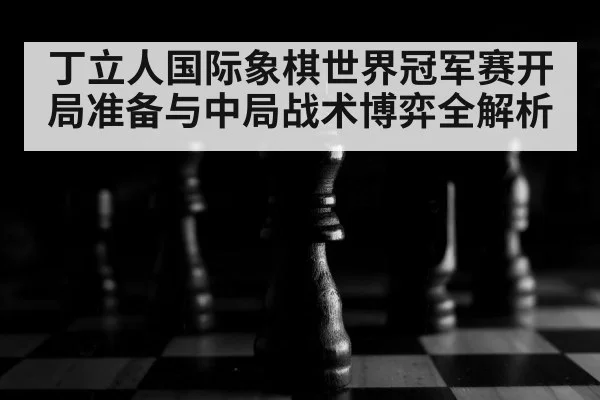 丁立人国际象棋世界冠军赛开局准备与中局战术博弈全解析