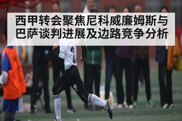 西甲转会聚焦尼科威廉姆斯与巴萨谈判进展及边路竞争分析
