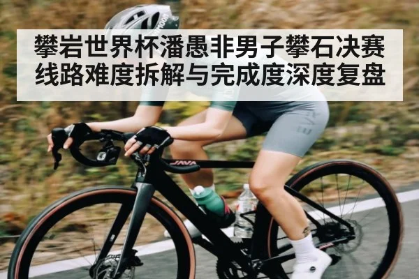 攀岩世界杯潘愚非男子攀石决赛线路难度拆解与完成度深度复盘