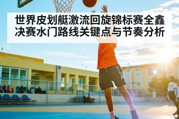 世界皮划艇激流回旋锦标赛全鑫决赛水门路线关键点与节奏分析