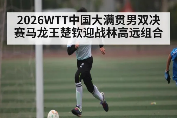 2026WTT中国大满贯男双决赛马龙王楚钦迎战林高远组合