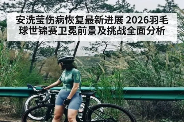 安洗莹伤病恢复最新进展 2026羽毛球世锦赛卫冕前景及挑战全面分析